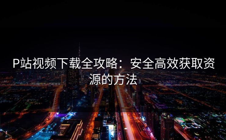 P站视频下载全攻略：安全高效获取资源的方法