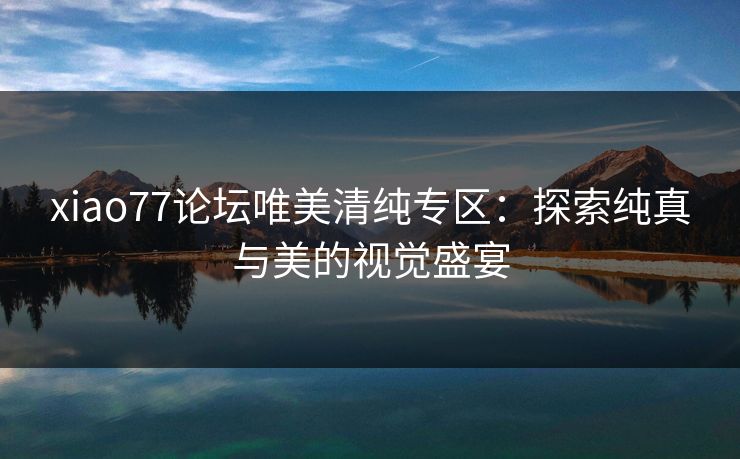 xiao77论坛唯美清纯专区：探索纯真与美的视觉盛宴