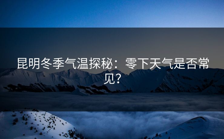 昆明冬季气温探秘：零下天气是否常见？
