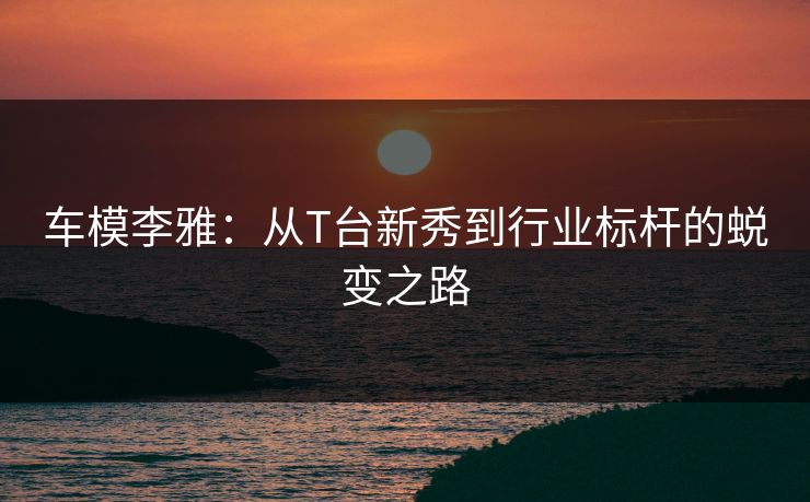 车模李雅：从T台新秀到行业标杆的蜕变之路