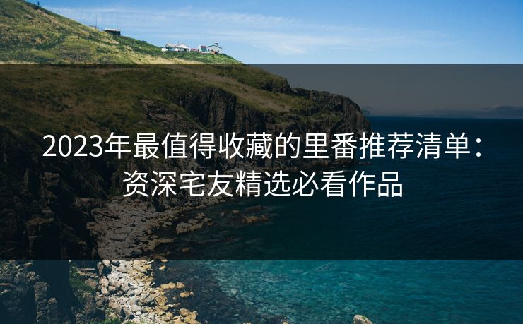 2023年最值得收藏的里番推荐清单：资深宅友精选必看作品