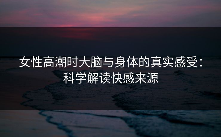 女性高潮时大脑与身体的真实感受：科学解读快感来源