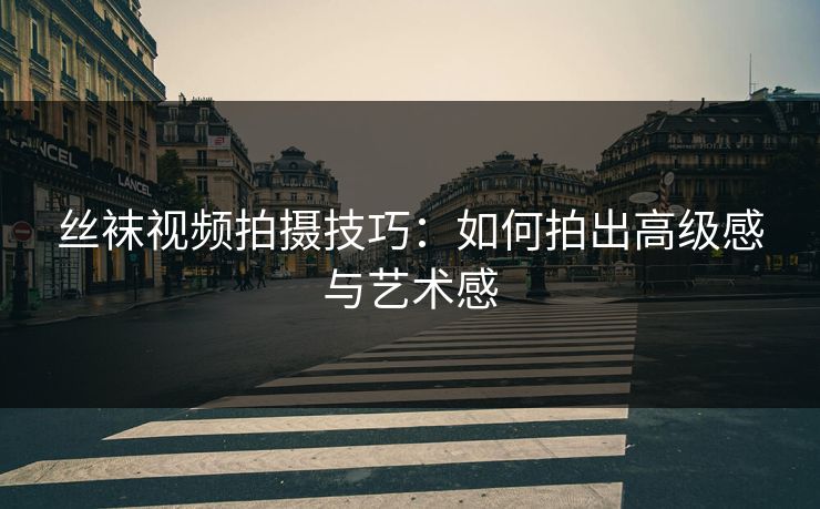 丝袜视频拍摄技巧：如何拍出高级感与艺术感