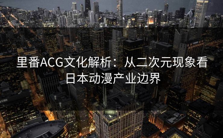 里番ACG文化解析：从二次元现象看日本动漫产业边界