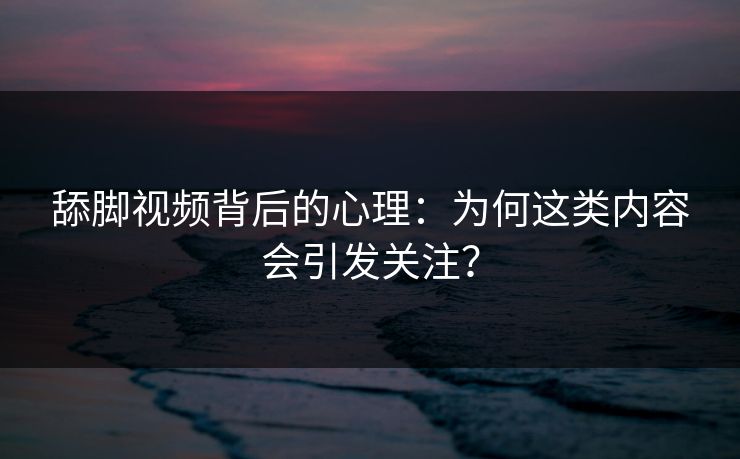舔脚视频背后的心理：为何这类内容会引发关注？