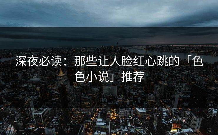 深夜必读：那些让人脸红心跳的「色色小说」推荐