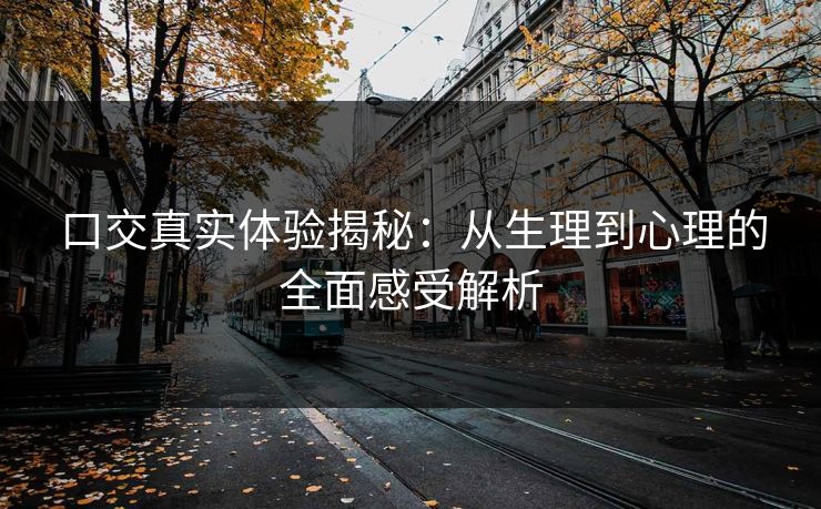 口交真实体验揭秘：从生理到心理的全面感受解析
