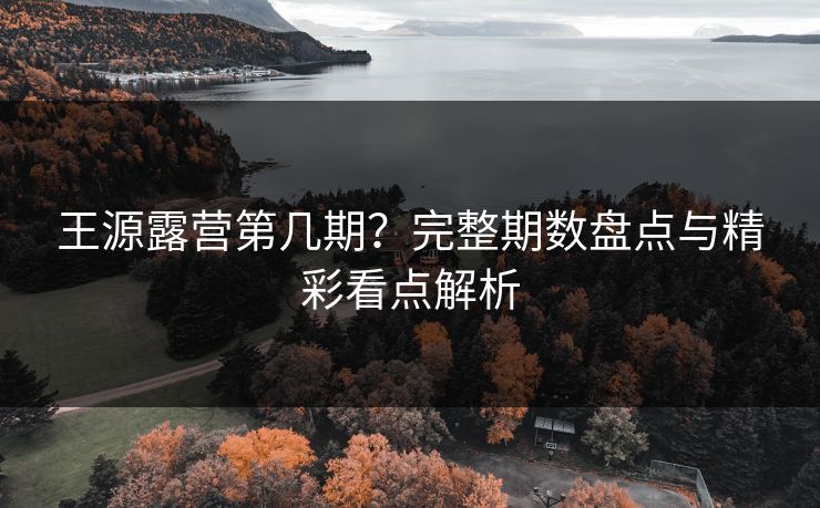 王源露营第几期？完整期数盘点与精彩看点解析