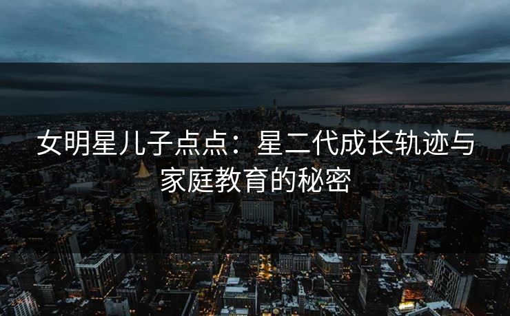 女明星儿子点点：星二代成长轨迹与家庭教育的秘密