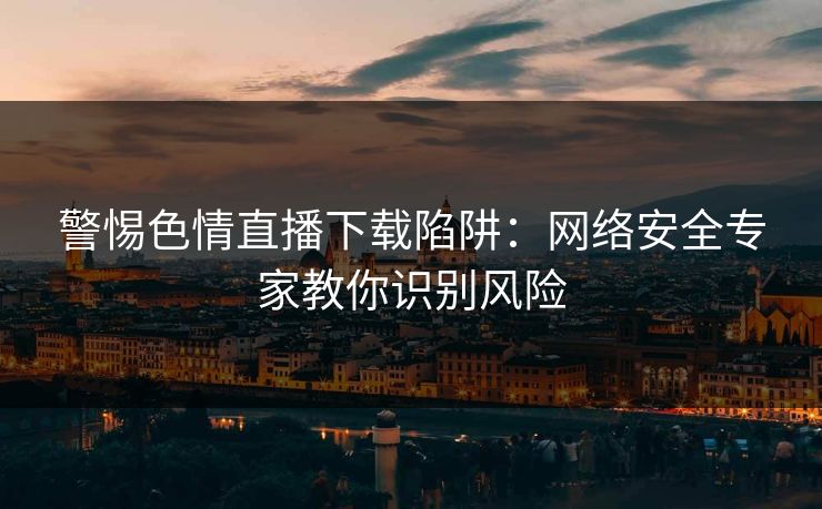 警惕色情直播下载陷阱：网络安全专家教你识别风险