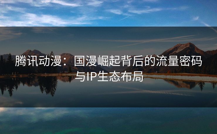 腾讯动漫：国漫崛起背后的流量密码与IP生态布局