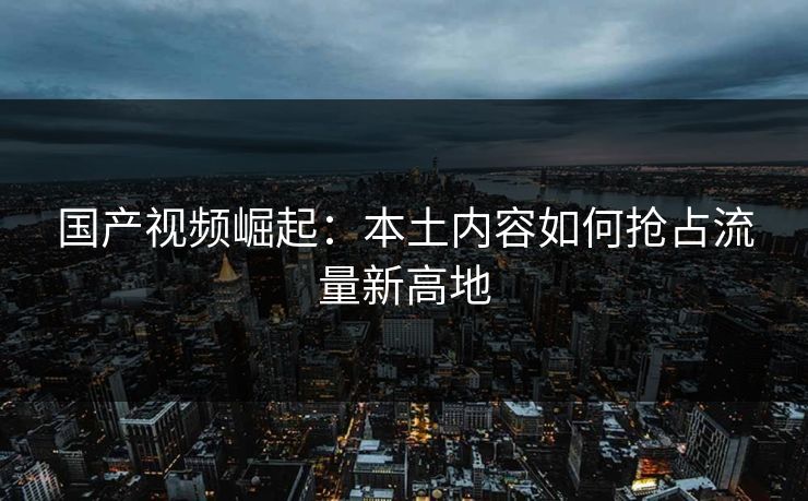 国产视频崛起：本土内容如何抢占流量新高地