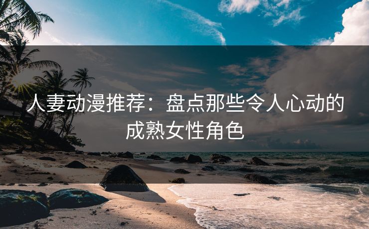 人妻动漫推荐：盘点那些令人心动的成熟女性角色
