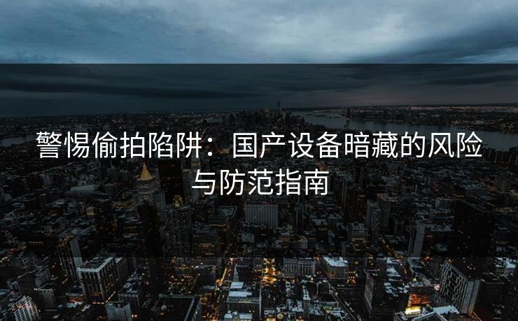 警惕偷拍陷阱：国产设备暗藏的风险与防范指南