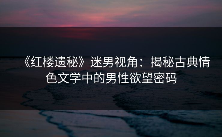 《红楼遗秘》迷男视角:揭秘古典情色文学中的男性欲望密码