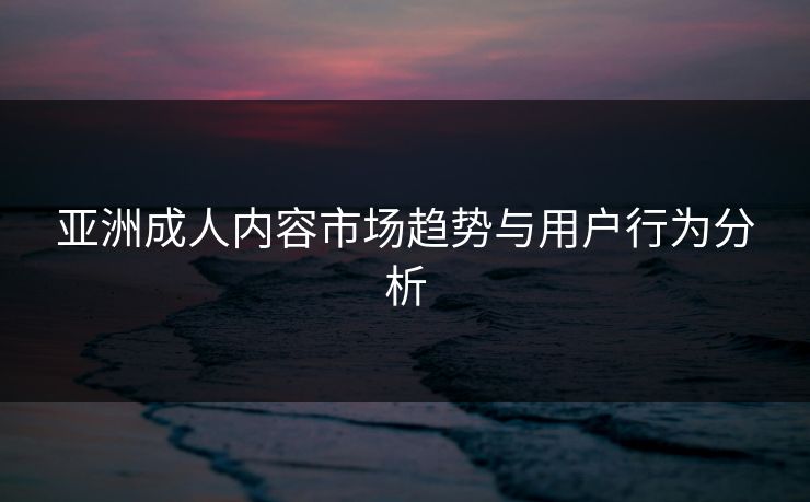 亚洲成人内容市场趋势与用户行为分析