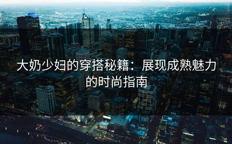 大奶少妇的穿搭秘籍:展现成熟魅力的时尚指南