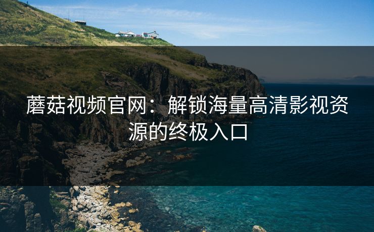 蘑菇视频官网:解锁海量高清影视资源的终极入口