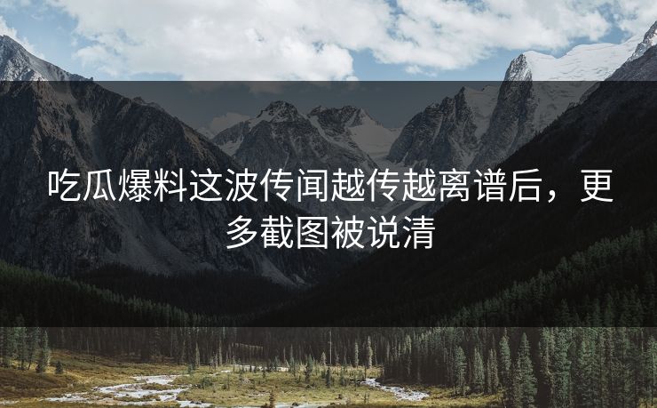 吃瓜爆料这波传闻越传越离谱后,更多截图被说清