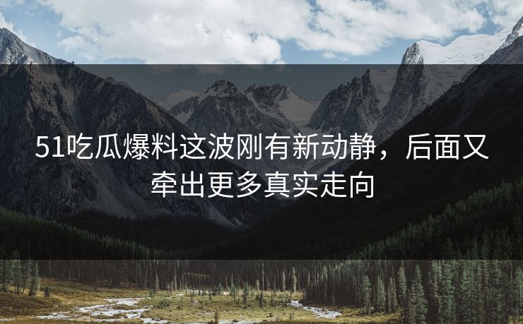 51吃瓜爆料这波刚有新动静,后面又牵出更多真实走向