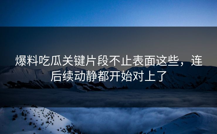 爆料吃瓜关键片段不止表面这些,连后续动静都开始对上了