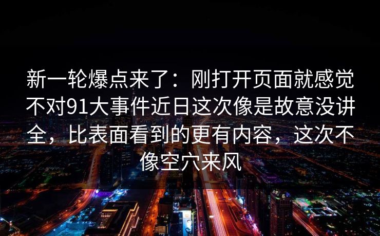 新一轮爆点来了:刚打开页面就感觉不对91大事件近日这次像是故意没讲全,比表面看到的更有内容,这次不像空穴来风