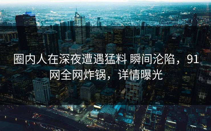 圈内人在深夜遭遇猛料 瞬间沦陷,91网全网炸锅,详情曝光