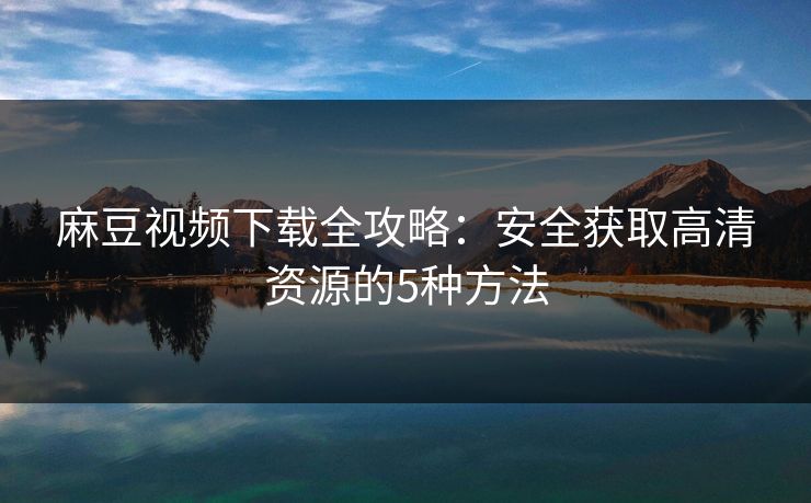 麻豆视频下载全攻略:安全获取高清资源的5种方法