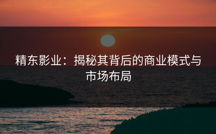 精东影业:揭秘其背后的商业模式与市场布局
