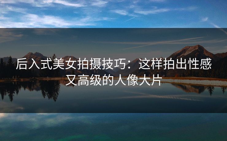 后入式美女拍摄技巧：这样拍出性感又高级的人像大片