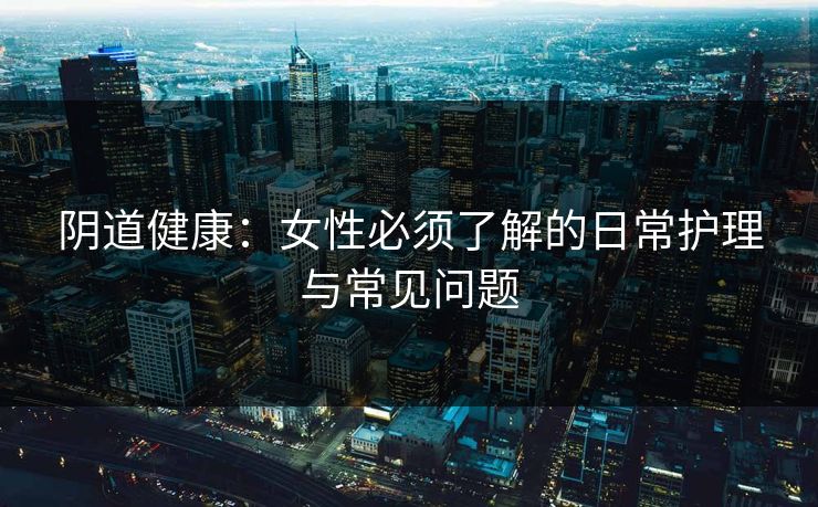 阴道健康:女性必须了解的日常护理与常见问题