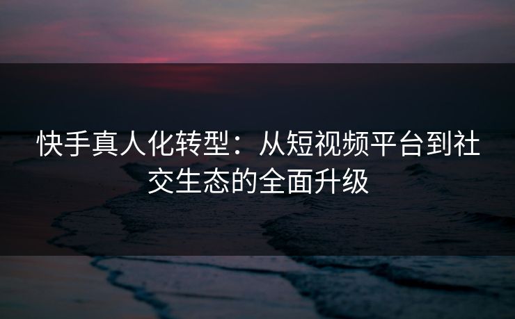 快手真人化转型:从短视频平台到社交生态的全面升级 快手真人化转型:从短视频平台到社交生态的全面升级